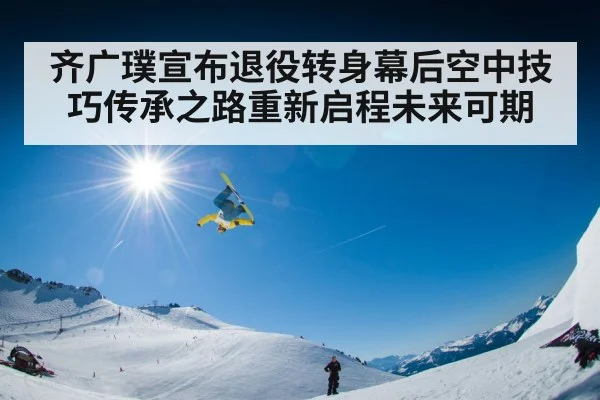 齐广璞宣布退役转身幕后空中技巧传承之路重新启程未来可期